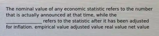 The nominal value of any economic statistic refers to the number that is actually announced at that time, while the ________________ refers to the statistic after it has been adjusted for inflation. empirical value adjusted value real value net value