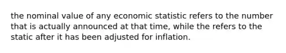 the nominal value of any economic statistic refers to the number that is actually announced at that time, while the refers to the static after it has been adjusted for inflation.