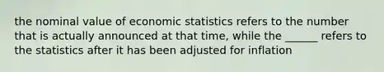 the nominal value of economic statistics refers to the number that is actually announced at that time, while the ______ refers to the statistics after it has been adjusted for inflation