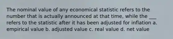 The nominal value of any economical statistic refers to the number that is actually announced at that time, while the ___ refers to the statistic after it has been adjusted for inflation a. empirical value b. adjusted value c. real value d. net value