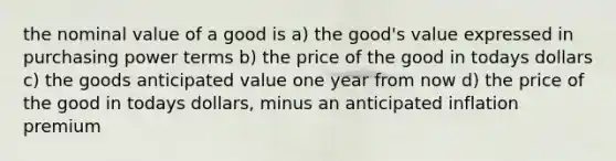 the nominal value of a good is a) the good's value expressed in purchasing power terms b) the price of the good in todays dollars c) the goods anticipated value one year from now d) the price of the good in todays dollars, minus an anticipated inflation premium