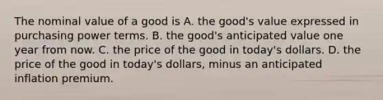 The nominal value of a good is A. the​ good's value expressed in purchasing power terms. B. the​ good's anticipated value one year from now. C. the price of the good in​ today's dollars. D. the price of the good in​ today's dollars, minus an anticipated inflation premium.