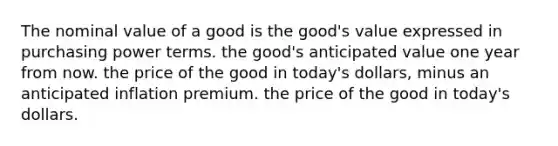 The nominal value of a good is the good's value expressed in purchasing power terms. the good's anticipated value one year from now. the price of the good in today's dollars, minus an anticipated inflation premium. the price of the good in today's dollars.