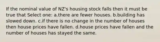 If the nominal value of NZ's housing stock falls then it must be true that Select one: a.there are fewer houses. b.building has slowed down. c.if there is no change in the number of houses then house prices have fallen. d.house prices have fallen and the number of houses has stayed the same.