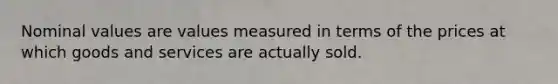 Nominal values are values measured in terms of the prices at which goods and services are actually sold.