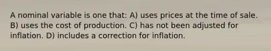 A nominal variable is one that: A) uses prices at the time of sale. B) uses the cost of production. C) has not been adjusted for inflation. D) includes a correction for inflation.