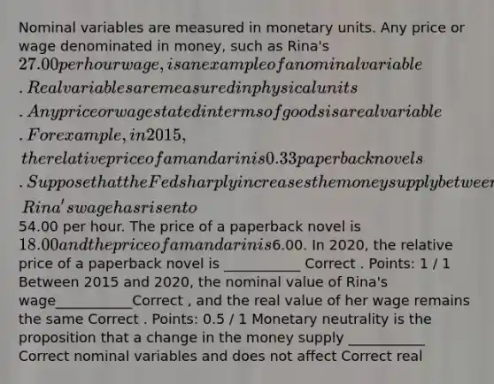 Nominal variables are measured in monetary units. Any price or wage denominated in money, such as Rina's 27.00 per hour wage, is an example of a nominal variable. Real variables are measured in physical units. Any price or wage stated in terms of goods is a real variable. For example, in 2015, the relative price of a mandarin is 0.33 paperback novels. Suppose that the Fed sharply increases the money supply between 2015 and 2020. In 2020, Rina's wage has risen to54.00 per hour. The price of a paperback novel is 18.00 and the price of a mandarin is6.00. In 2020, the relative price of a paperback novel is ___________ Correct . Points: 1 / 1 Between 2015 and 2020, the nominal value of Rina's wage___________Correct , and the real value of her wage remains the same Correct . Points: 0.5 / 1 Monetary neutrality is the proposition that a change in the money supply ___________ Correct nominal variables and does not affect Correct real