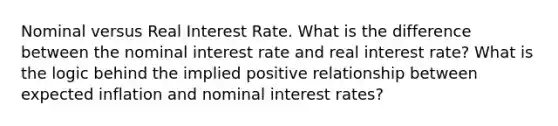 Nominal versus Real Interest Rate. What is the difference between the nominal interest rate and real interest rate? What is the logic behind the implied positive relationship between expected inflation and nominal interest rates?