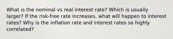 What is the nominal vs real interest rate? Which is usually larger? If the risk-free rate increases, what will happen to interest rates? Why is the inflation rate and interest rates so highly correlated?