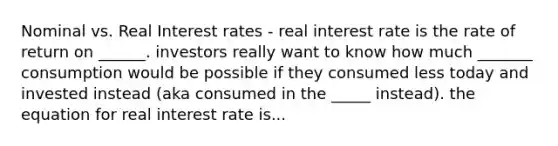 Nominal vs. Real Interest rates - real interest rate is the rate of return on ______. investors really want to know how much _______ consumption would be possible if they consumed less today and invested instead (aka consumed in the _____ instead). the equation for real interest rate is...