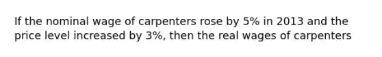 If the nominal wage of carpenters rose by 5% in 2013 and the price level increased by 3%, then the real wages of carpenters