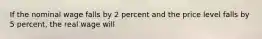 If the nominal wage falls by 2 percent and the price level falls by 5 percent, the real wage will