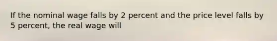 If the nominal wage falls by 2 percent and the price level falls by 5 percent, the real wage will