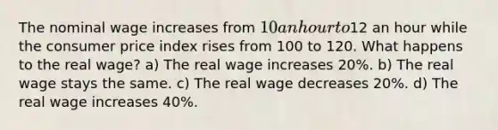 The nominal wage increases from 10 an hour to12 an hour while the consumer price index rises from 100 to 120. What happens to the real wage? a) The real wage increases 20%. b) The real wage stays the same. c) The real wage decreases 20%. d) The real wage increases 40%.