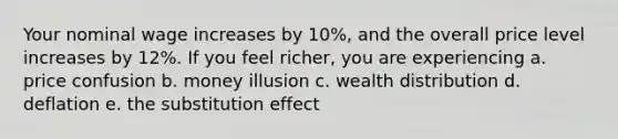 Your nominal wage increases by 10%, and the overall price level increases by 12%. If you feel richer, you are experiencing a. price confusion b. money illusion c. wealth distribution d. deflation e. the substitution effect