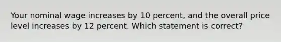 Your nominal wage increases by 10 percent, and the overall price level increases by 12 percent. Which statement is correct?