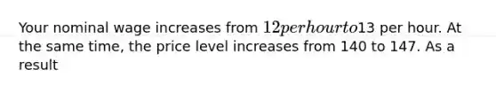 Your nominal wage increases from 12 per hour to13 per hour. At the same time, the price level increases from 140 to 147. As a result