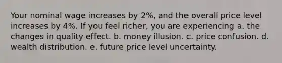 Your nominal wage increases by 2%, and the overall price level increases by 4%. If you feel richer, you are experiencing a. the changes in quality effect. b. money illusion. c. price confusion. d. wealth distribution. e. future price level uncertainty.