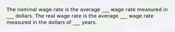 The nominal wage rate is the average ___ wage rate measured in ___ dollars. The real wage rate is the average ___ wage rate measured in the dollars of ___ years.