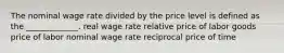 The nominal wage rate divided by the price level is defined as the _____________. real wage rate relative price of labor goods price of labor nominal wage rate reciprocal price of time