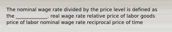 The nominal wage rate divided by the price level is defined as the _____________. real wage rate relative price of labor goods price of labor nominal wage rate reciprocal price of time