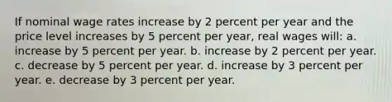 If nominal wage rates increase by 2 percent per year and the price level increases by 5 percent per year, real wages will: a. increase by 5 percent per year.​ b. increase by 2 percent per year.​ c. decrease by 5 percent per year.​ d. ​increase by 3 percent per year. e. decrease by 3 percent per year.​