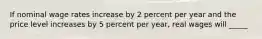 If nominal wage rates increase by 2 percent per year and the price level increases by 5 percent per year, real wages will _____