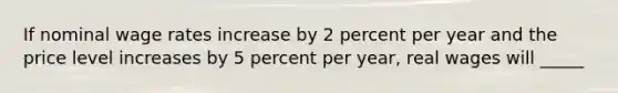 If nominal wage rates increase by 2 percent per year and the price level increases by 5 percent per year, real wages will _____