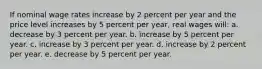 ​If nominal wage rates increase by 2 percent per year and the price level increases by 5 percent per year, real wages will: a. ​decrease by 3 percent per year. b. ​increase by 5 percent per year. c. ​increase by 3 percent per year. d. ​increase by 2 percent per year. e. ​decrease by 5 percent per year.