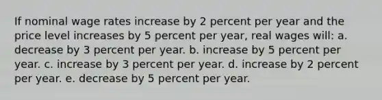 ​If nominal wage rates increase by 2 percent per year and the price level increases by 5 percent per year, real wages will: a. ​decrease by 3 percent per year. b. ​increase by 5 percent per year. c. ​increase by 3 percent per year. d. ​increase by 2 percent per year. e. ​decrease by 5 percent per year.