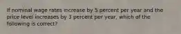 ​If nominal wage rates increase by 5 percent per year and the price level increases by 3 percent per year, which of the following is correct?