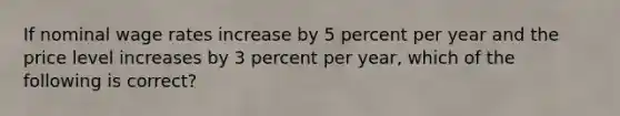 ​If nominal wage rates increase by 5 percent per year and the price level increases by 3 percent per year, which of the following is correct?