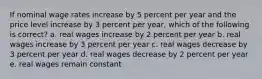 If nominal wage rates increase by 5 percent per year and the price level increase by 3 percent per year, which of the following is correct? a. real wages increase by 2 percent per year b. real wages increase by 3 percent per year c. real wages decrease by 3 percent per year d. real wages decrease by 2 percent per year e. real wages remain constant