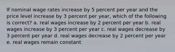 If nominal wage rates increase by 5 percent per year and the price level increase by 3 percent per year, which of the following is correct? a. real wages increase by 2 percent per year b. real wages increase by 3 percent per year c. real wages decrease by 3 percent per year d. real wages decrease by 2 percent per year e. real wages remain constant