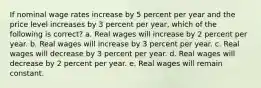 If nominal wage rates increase by 5 percent per year and the price level increases by 3 percent per year, which of the following is correct? a. ​Real wages will increase by 2 percent per year. b. ​Real wages will increase by 3 percent per year. c. ​Real wages will decrease by 3 percent per year. d. ​Real wages will decrease by 2 percent per year. e. ​Real wages will remain constant.