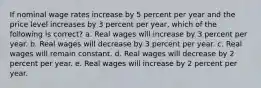 If nominal wage rates increase by 5 percent per year and the price level increases by 3 percent per year, which of the following is correct? a. Real wages will increase by 3 percent per year. b. Real wages will decrease by 3 percent per year. c. Real wages will remain constant. d. Real wages will decrease by 2 percent per year. e. Real wages will increase by 2 percent per year.