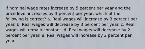 If nominal wage rates increase by 5 percent per year and the price level increases by 3 percent per year, which of the following is correct? a. Real wages will increase by 3 percent per year. b. Real wages will decrease by 3 percent per year. c. Real wages will remain constant. d. Real wages will decrease by 2 percent per year. e. Real wages will increase by 2 percent per year.