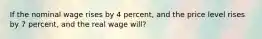 If the nominal wage rises by 4 percent, and the price level rises by 7 percent, and the real wage will?