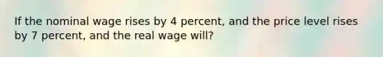 If the nominal wage rises by 4 percent, and the price level rises by 7 percent, and the real wage will?