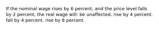 If the nominal wage rises by 6 percent, and the price level falls by 2 percent, the real wage will: be unaffected. rise by 4 percent. fall by 4 percent. rise by 8 percent.