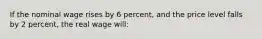 If the nominal wage rises by 6 percent, and the price level falls by 2 percent, the real wage will: