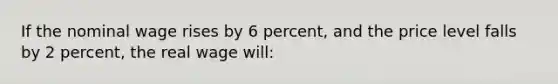 If the nominal wage rises by 6 percent, and the price level falls by 2 percent, the real wage will: