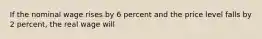 If the nominal wage rises by 6 percent and the price level falls by 2 percent, the real wage will