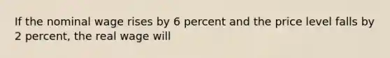 If the nominal wage rises by 6 percent and the price level falls by 2 percent, the real wage will