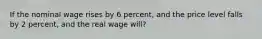 If the nominal wage rises by 6 percent, and the price level falls by 2 percent, and the real wage will?