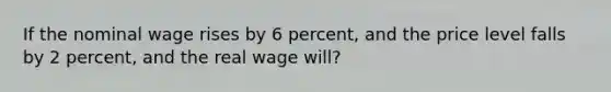 If the nominal wage rises by 6 percent, and the price level falls by 2 percent, and the real wage will?