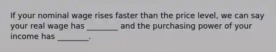 If your nominal wage rises faster than the price level, we can say your real wage has ________ and the purchasing power of your income has ________.