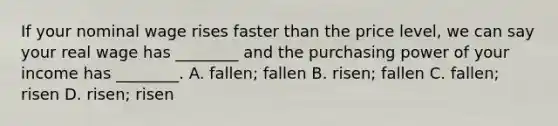 If your nominal wage rises faster than the price​ level, we can say your real wage has​ ________ and the purchasing power of your income has​ ________. A. ​fallen; fallen B. risen; fallen C. fallen; risen D. risen; risen