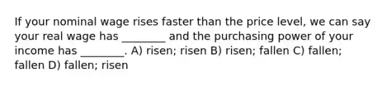 If your nominal wage rises faster than the price level, we can say your real wage has ________ and the purchasing power of your income has ________. A) risen; risen B) risen; fallen C) fallen; fallen D) fallen; risen