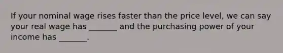 If your nominal wage rises faster than the price level, we can say your real wage has _______ and the purchasing power of your income has _______.